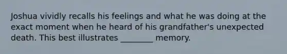 Joshua vividly recalls his feelings and what he was doing at the exact moment when he heard of his grandfather's unexpected death. This best illustrates ________ memory.