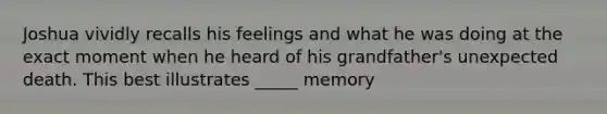 Joshua vividly recalls his feelings and what he was doing at the exact moment when he heard of his grandfather's unexpected death. This best illustrates _____ memory