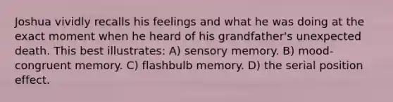 Joshua vividly recalls his feelings and what he was doing at the exact moment when he heard of his grandfather's unexpected death. This best illustrates: A) sensory memory. B) mood-congruent memory. C) flashbulb memory. D) the <a href='https://www.questionai.com/knowledge/kfrDIzhDBH-serial-position-effect' class='anchor-knowledge'>serial position effect</a>.