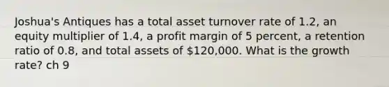 Joshua's Antiques has a total asset turnover rate of 1.2, an equity multiplier of 1.4, a profit margin of 5 percent, a retention ratio of 0.8, and total assets of 120,000. What is the growth rate? ch 9