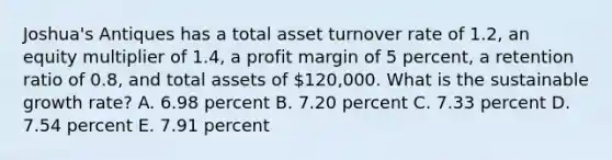 Joshua's Antiques has a total asset turnover rate of 1.2, an equity multiplier of 1.4, a profit margin of 5 percent, a retention ratio of 0.8, and total assets of 120,000. What is the sustainable growth rate? A. 6.98 percent B. 7.20 percent C. 7.33 percent D. 7.54 percent E. 7.91 percent