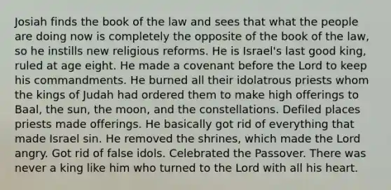 Josiah finds the book of the law and sees that what the people are doing now is completely the opposite of the book of the law, so he instills new religious reforms. He is Israel's last good king, ruled at age eight. He made a covenant before the Lord to keep his commandments. He burned all their idolatrous priests whom the kings of Judah had ordered them to make high offerings to Baal, the sun, the moon, and the constellations. Defiled places priests made offerings. He basically got rid of everything that made Israel sin. He removed the shrines, which made the Lord angry. Got rid of false idols. Celebrated the Passover. There was never a king like him who turned to the Lord with all his heart.