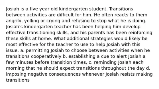 Josiah is a five year old kindergarten student. Transitions between activities are difficult for him. He often reacts to them angrily, yelling or crying and refusing to stop what he is doing. Josiah's kindergarten teacher has been helping him develop effective transitioning skills, and his parents has been reinforcing these skills at home. What additional strategies would likely be most effective for the teacher to use to help Josiah with this issue. a. permitting Josiah to choose between activities when he transitions cooperatively b. establishing a cue to alert Josiah a few minutes before transition times. c. reminding Josiah each morning that he should expect transitions throughout the day d. imposing negative consequences whenever Josiah resists making transitions