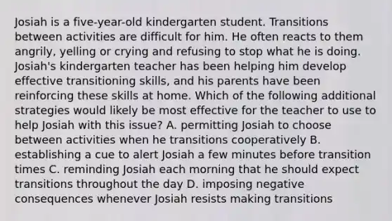 Josiah is a five-year-old kindergarten student. Transitions between activities are difficult for him. He often reacts to them angrily, yelling or crying and refusing to stop what he is doing. Josiah's kindergarten teacher has been helping him develop effective transitioning skills, and his parents have been reinforcing these skills at home. Which of the following additional strategies would likely be most effective for the teacher to use to help Josiah with this issue? A. permitting Josiah to choose between activities when he transitions cooperatively B. establishing a cue to alert Josiah a few minutes before transition times C. reminding Josiah each morning that he should expect transitions throughout the day D. imposing negative consequences whenever Josiah resists making transitions