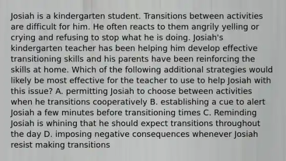 Josiah is a kindergarten student. Transitions between activities are difficult for him. He often reacts to them angrily yelling or crying and refusing to stop what he is doing. Josiah's kindergarten teacher has been helping him develop effective transitioning skills and his parents have been reinforcing the skills at home. Which of the following additional strategies would likely be most effective for the teacher to use to help Josiah with this issue? A. permitting Josiah to choose between activities when he transitions cooperatively B. establishing a cue to alert Josiah a few minutes before transitioning times C. Reminding Josiah is whining that he should expect transitions throughout the day D. imposing negative consequences whenever Josiah resist making transitions