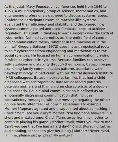 At the Josiah Macy Foundation conferences held from 1946 to 1953, a multidisciplinary group of science, mathematics, and engineering professionals gathered to discuss systems issues. Conference participants examine machine-like systems, evaluated their efficiency and stability, and deciphered how systems communicated and used feedback loops to achieve regulation. This shift in thinking towards systems was the birth of cybernetics. Defined cybernetics as "the entire field of control and communication theory, whether in the machine or in the animal" Gregory Bateson (1972) used his anthropological roots to shift cybernetics from engineering and mathematics to the social sciences. He focused on human communication, viewing families as cybernetic systems. Because families can achieve self-regulation and stability through their norms, Bateson began examining family communication patterns associated with psychopathology. In particular, with his Mental Research Institute (MRI) colleagues, Bateson looked at families that had a child diagnosed with schizophrenia. Bateson observed patterns between mothers and their children characteristic of a double-bind scenario. Double-bind communication is defined as an emotionally distressing communication that includes contradictory messages, with one message negating the other; double binds often feel like no-win situations. For example: Mother: [Appears agitated and disappointed about something.] Child: "Mom, are you okay?" Mother: "I'm fine," she answers in a short and irritated tone. Child: [Turns away from his mother to continue playing his game.] Mother: "Well, won't you talk to me? Can't you see that I've had a hard day?" Child: [Pursuing further and standing, reaches to give her a hug.] Mother: "Never mind, I'm fine, please just go play." No matter h