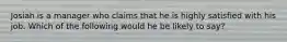 Josiah is a manager who claims that he is highly satisfied with his job. Which of the following would he be likely to say?