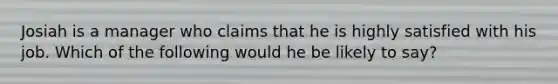 Josiah is a manager who claims that he is highly satisfied with his job. Which of the following would he be likely to say?