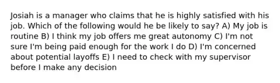 Josiah is a manager who claims that he is highly satisfied with his job. Which of the following would he be likely to say? A) My job is routine B) I think my job offers me great autonomy C) I'm not sure I'm being paid enough for the work I do D) I'm concerned about potential layoffs E) I need to check with my supervisor before I make any decision