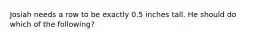 Josiah needs a row to be exactly 0.5 inches tall. He should do which of the following?