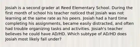 Josiah is a second grader at Reed Elementary School. During the first month of school his teacher noticed that Josiah was not learning at the same rate as his peers. Josiah had a hard time completing his assignments, became easily distracted, and often had trouble organizing tasks and activities. Josiah's teacher believes he could have AD/HD. Which subtype of AD/HD does Josiah most likely fall under?