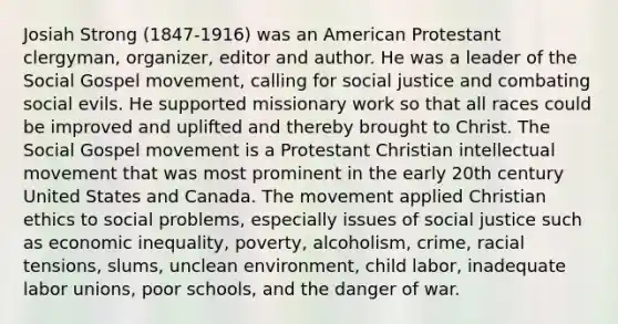 Josiah Strong (1847-1916) was an American Protestant clergyman, organizer, editor and author. He was a leader of the Social Gospel movement, calling for social justice and combating social evils. He supported missionary work so that all races could be improved and uplifted and thereby brought to Christ. The Social Gospel movement is a Protestant Christian intellectual movement that was most prominent in the early 20th century United States and Canada. The movement applied Christian ethics to social problems, especially issues of social justice such as economic inequality, poverty, alcoholism, crime, racial tensions, slums, unclean environment, child labor, inadequate labor unions, poor schools, and the danger of war.