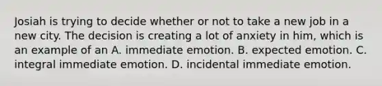 Josiah is trying to decide whether or not to take a new job in a new city. The decision is creating a lot of anxiety in him, which is an example of an A. immediate emotion. B. expected emotion. C. integral immediate emotion. D. incidental immediate emotion.