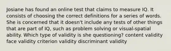 Josiane has found an online test that claims to measure IQ. It consists of choosing the correct definitions for a series of words. She is concerned that it doesn't include any tests of other things that are part of IQ, such as problem solving or visual-spatial ability. Which type of validity is she questioning? content validity face validity criterion validity discriminant validity