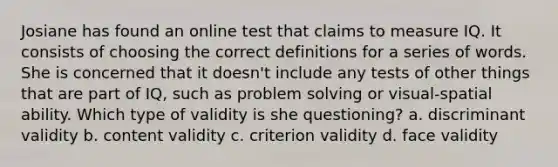 Josiane has found an online test that claims to measure IQ. It consists of choosing the correct definitions for a series of words. She is concerned that it doesn't include any tests of other things that are part of IQ, such as problem solving or visual-spatial ability. Which type of validity is she questioning? a. discriminant validity b. content validity c. criterion validity d. face validity