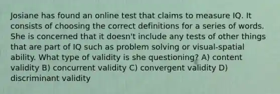 Josiane has found an online test that claims to measure IQ. It consists of choosing the correct definitions for a series of words. She is concerned that it doesn't include any tests of other things that are part of IQ such as <a href='https://www.questionai.com/knowledge/kZi0diIlxK-problem-solving' class='anchor-knowledge'>problem solving</a> or visual-spatial ability. What type of validity is she questioning? A) content validity B) concurrent validity C) convergent validity D) discriminant validity