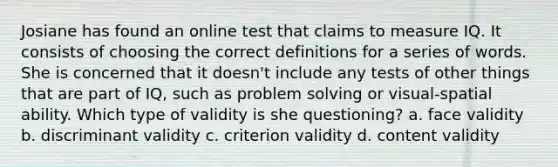 Josiane has found an online test that claims to measure IQ. It consists of choosing the correct definitions for a series of words. She is concerned that it doesn't include any tests of other things that are part of IQ, such as problem solving or visual-spatial ability. Which type of validity is she questioning? a. face validity b. discriminant validity c. criterion validity d. content validity