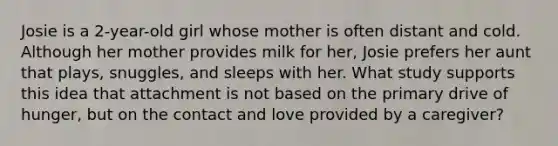 Josie is a 2-year-old girl whose mother is often distant and cold. Although her mother provides milk for her, Josie prefers her aunt that plays, snuggles, and sleeps with her. What study supports this idea that attachment is not based on the primary drive of hunger, but on the contact and love provided by a caregiver?