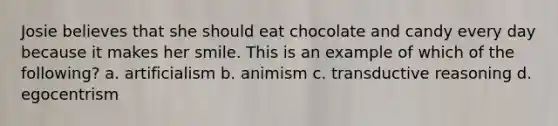 Josie believes that she should eat chocolate and candy every day because it makes her smile. This is an example of which of the following? a. artificialism b. animism c. transductive reasoning d. egocentrism