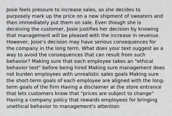 Josie feels pressure to increase sales, so she decides to purposely mark up the price on a new shipment of sweaters and then immediately put them on sale. Even though she is deceiving the customer, Josie justifies her decision by knowing that management will be pleased with the increase in revenue. However, Josie's decision may have serious consequences for the company in the long term. What does your text suggest as a way to avoid the consequences that can result from such behavior? Making sure that each employee takes an "ethical behavior test" before being hired Making sure management does not burden employees with unrealistic sales goals Making sure the short-term goals of each employee are aligned with the long-term goals of the firm Having a disclaimer at the store entrance that lets customers know that "prices are subject to change" Having a company policy that rewards employees for bringing unethical behavior to management's attention