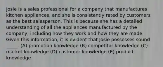 Josie is a sales professional for a company that manufactures kitchen appliances, and she is consistently rated by customers as the best salesperson. This is because she has a detailed understanding of all the appliances manufactured by the company, including how they work and how they are made. Given this information, it is evident that Josie possesses sound _____. (A) promotion knowledge (B) competitor knowledge (C) market knowledge (D) customer knowledge (E) product knowledge