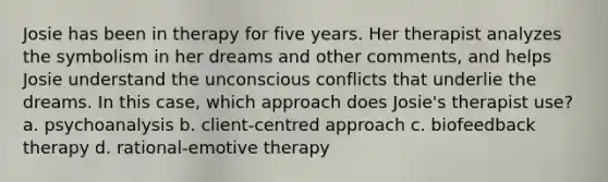 Josie has been in therapy for five years. Her therapist analyzes the symbolism in her dreams and other comments, and helps Josie understand the unconscious conflicts that underlie the dreams. In this case, which approach does Josie's therapist use? a. psychoanalysis b. client-centred approach c. biofeedback therapy d. rational-emotive therapy