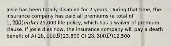 Josie has been totally disabled for 2 years. During that time, the insurance company has paid all premiums (a total of 1,200) on her25,000 life policy, which has a waiver of premium clause. If Josie dies now, the insurance company will pay a death benefit of A) 25,000 B)23,800 C) 23,300 D)12,500