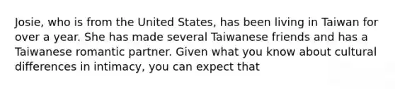 Josie, who is from the United States, has been living in Taiwan for over a year. She has made several Taiwanese friends and has a Taiwanese romantic partner. Given what you know about cultural differences in intimacy, you can expect that