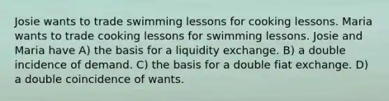 Josie wants to trade swimming lessons for cooking lessons. Maria wants to trade cooking lessons for swimming lessons. Josie and Maria have A) the basis for a liquidity exchange. B) a double incidence of demand. C) the basis for a double fiat exchange. D) a double coincidence of wants.