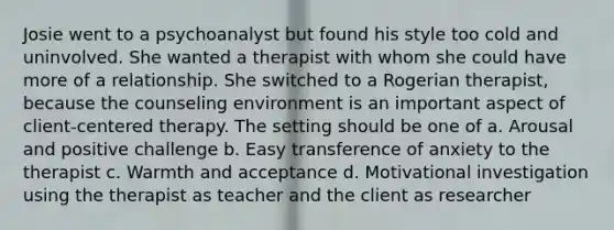 Josie went to a psychoanalyst but found his style too cold and uninvolved. She wanted a therapist with whom she could have more of a relationship. She switched to a Rogerian therapist, because the counseling environment is an important aspect of client-centered therapy. The setting should be one of a. Arousal and positive challenge b. Easy transference of anxiety to the therapist c. Warmth and acceptance d. Motivational investigation using the therapist as teacher and the client as researcher