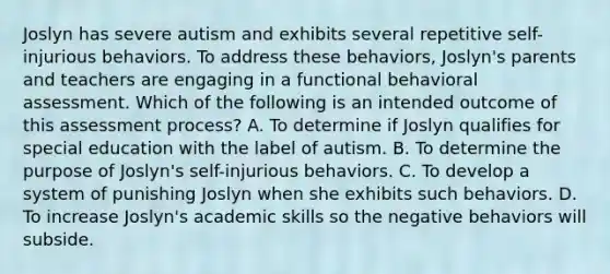 Joslyn has severe autism and exhibits several repetitive self-injurious behaviors. To address these behaviors, Joslyn's parents and teachers are engaging in a functional behavioral assessment. Which of the following is an intended outcome of this assessment process? A. To determine if Joslyn qualifies for special education with the label of autism. B. To determine the purpose of Joslyn's self-injurious behaviors. C. To develop a system of punishing Joslyn when she exhibits such behaviors. D. To increase Joslyn's academic skills so the negative behaviors will subside.