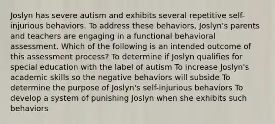 Joslyn has severe autism and exhibits several repetitive self-injurious behaviors. To address these behaviors, Joslyn's parents and teachers are engaging in a functional behavioral assessment. Which of the following is an intended outcome of this assessment process? To determine if Joslyn qualifies for special education with the label of autism To increase Joslyn's academic skills so the negative behaviors will subside To determine the purpose of Joslyn's self-injurious behaviors To develop a system of punishing Joslyn when she exhibits such behaviors