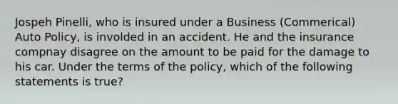 Jospeh Pinelli, who is insured under a Business (Commerical) Auto Policy, is involded in an accident. He and the insurance compnay disagree on the amount to be paid for the damage to his car. Under the terms of the policy, which of the following statements is true?