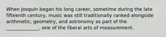 When Josquin began his long career, sometime during the late fifteenth century, music was still traditionally ranked alongside arithmetic, geometry, and astronomy as part of the ______________, one of the liberal arts of measurement.