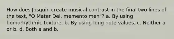 How does Josquin create musical contrast in the final two lines of the text, "O Mater Dei, memento men"? a. By using homorhythmic texture. b. By using long note values. c. Neither a or b. d. Both a and b.