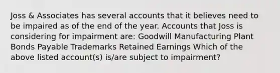 Joss & Associates has several accounts that it believes need to be impaired as of the end of the year. Accounts that Joss is considering for impairment are: Goodwill Manufacturing Plant Bonds Payable Trademarks Retained Earnings Which of the above listed account(s) is/are subject to impairment?