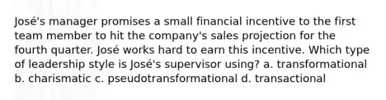 José's manager promises a small financial incentive to the first team member to hit the company's sales projection for the fourth quarter. José works hard to earn this incentive. Which type of leadership style is José's supervisor using? a. transformational b. charismatic c. pseudotransformational d. transactional