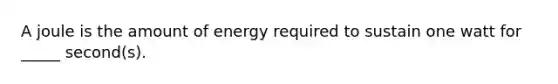 A joule is the amount of energy required to sustain one watt for _____ second(s).