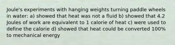 Joule's experiments with hanging weights turning paddle wheels in water: a) showed that heat was not a fluid b) showed that 4.2 Joules of work are equivalent to 1 calorie of heat c) were used to define the calorie d) showed that heat could be converted 100% to mechanical energy