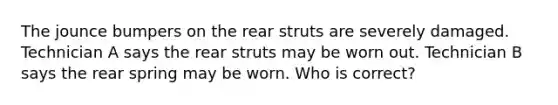 The jounce bumpers on the rear struts are severely damaged. Technician A says the rear struts may be worn out. Technician B says the rear spring may be worn. Who is correct?