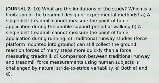 JOURNAL 2: 10) What are the limitations of the study? Which is a limitation of the treadmill design or experimental methods? a) A single belt treadmill cannot measure the point of force application during the double support period of walking b) A single belt treadmill cannot measure the point of force application during running. c) Traditional runway studies (force platform mounted into ground) can still collect the ground reaction forces of many steps more quickly than a force measuring treadmill. d) Comparison between traditional runway and treadmill force measurements using human subjects is challenged by natural stride‐to‐stride variability. e) Both a) and d).