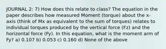 JOURNAL 2: 7) How does this relate to class? The equation in the paper describes how measured Moment (torque) about the x‐axis (think of Mx as equivalent to the sum of torques) relates to individual torques produced by the vertical force (Fz) and the horizontal force (Fy). In this equation, what is the moment arm of Fy? a) 0.107 b) 0.053 c) 0.160 d) None of the above