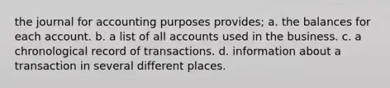 the journal for accounting purposes provides; a. the balances for each account. b. a list of all accounts used in the business. c. a chronological record of transactions. d. information about a transaction in several different places.