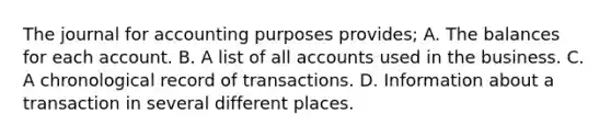 The journal for accounting purposes provides; A. The balances for each account. B. A list of all accounts used in the business. C. A chronological record of transactions. D. Information about a transaction in several different places.