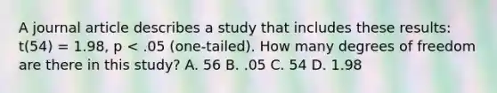 A journal article describes a study that includes these results: t(54) = 1.98, p < .05 (one-tailed). How many degrees of freedom are there in this study? A. 56 B. .05 C. 54 D. 1.98