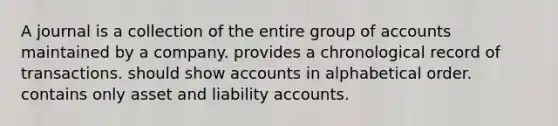 A journal is a collection of the entire group of accounts maintained by a company. provides a chronological record of transactions. should show accounts in alphabetical order. contains only asset and liability accounts.