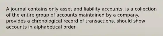 A journal contains only asset and liability accounts. is a collection of the entire group of accounts maintained by a company. provides a chronological record of transactions. should show accounts in alphabetical order.