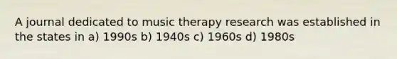 A journal dedicated to music therapy research was established in the states in a) 1990s b) 1940s c) 1960s d) 1980s