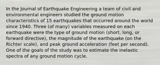 In the Journal of Earthquake Engineering a team of civil and environmental engineers studied the ground motion characteristics of 15 earthquakes that occurred around the world since 1940. Three (of many) variables measured on each earthquake were the type of ground motion (short, long, or forward directive), the magnitude of the earthquake (on the Richter scale), and peak ground acceleration (feet per second). One of the goals of the study was to estimate the inelastic spectra of any ground motion cycle.