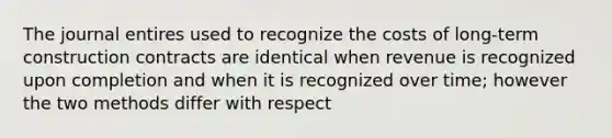 The journal entires used to recognize the costs of long-term construction contracts are identical when revenue is recognized upon completion and when it is recognized over time; however the two methods differ with respect